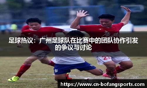 足球热议：广州足球队在比赛中的团队协作引发的争议与讨论